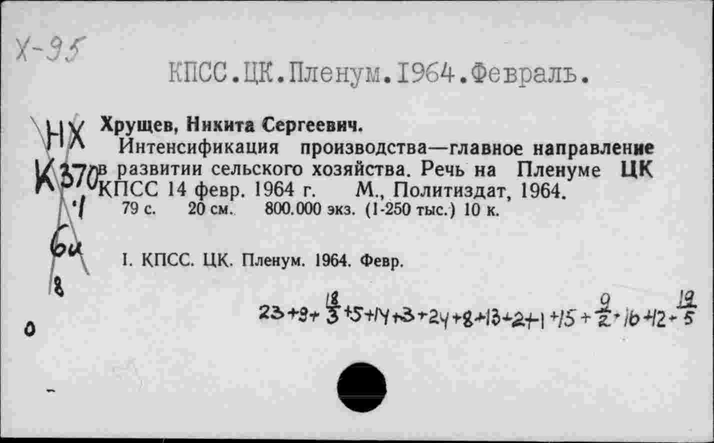 ﻿КПСС.ЦК.Пленум.1964.Февраль.
И V Хрущев, Никита Сергеевич.
ПЛ Интенсификация производства—главное направление I/ Хулв развитии сельского хозяйства. Речь на Пленуме ЦК КПСС 14 февр. 1964 г. М., Политиздат, 1964.
, '(	79 с. 20 см. 800.000 экз. (1-250 тыс.) 10 к.
I- КПСС. ЦК. Пленум. 1964. Февр.
1	9 Я